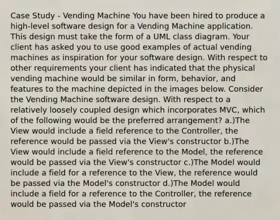 Case Study - Vending Machine You have been hired to produce a high-level software design for a Vending Machine application. This design must take the form of a UML class diagram. Your client has asked you to use good examples of actual vending machines as inspiration for your software design. With respect to other requirements your client has indicated that the physical vending machine would be similar in form, behavior, and features to the machine depicted in the images below. Consider the Vending Machine software design. With respect to a relatively loosely coupled design which incorporates MVC, which of the following would be the preferred arrangement? a.)The View would include a field reference to the Controller, the reference would be passed via the View's constructor b.)The View would include a field reference to the Model, the reference would be passed via the View's constructor c.)The Model would include a field for a reference to the View, the reference would be passed via the Model's constructor d.)The Model would include a field for a reference to the Controller, the reference would be passed via the Model's constructor