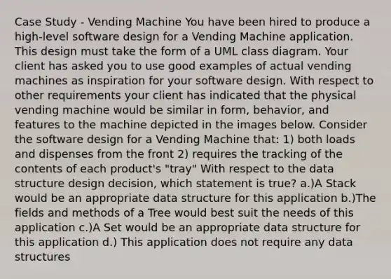 Case Study - Vending Machine You have been hired to produce a high-level software design for a Vending Machine application. This design must take the form of a UML class diagram. Your client has asked you to use good examples of actual vending machines as inspiration for your software design. With respect to other requirements your client has indicated that the physical vending machine would be similar in form, behavior, and features to the machine depicted in the images below. Consider the software design for a Vending Machine that: 1) both loads and dispenses from the front 2) requires the tracking of the contents of each product's "tray" With respect to the data structure design decision, which statement is true? a.)A Stack would be an appropriate data structure for this application b.)The fields and methods of a Tree would best suit the needs of this application c.)A Set would be an appropriate data structure for this application d.) This application does not require any data structures