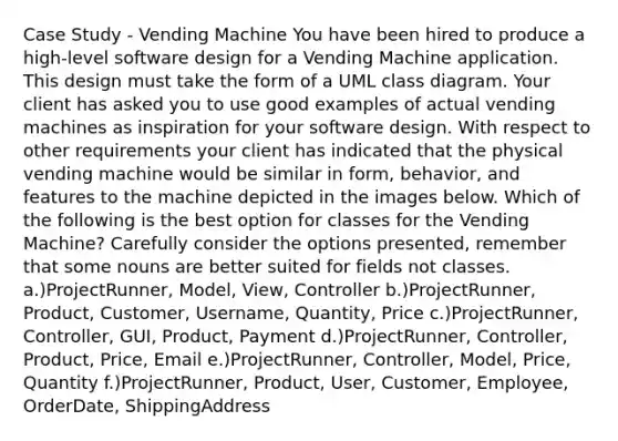 Case Study - Vending Machine You have been hired to produce a high-level software design for a Vending Machine application. This design must take the form of a UML class diagram. Your client has asked you to use good examples of actual vending machines as inspiration for your software design. With respect to other requirements your client has indicated that the physical vending machine would be similar in form, behavior, and features to the machine depicted in the images below. Which of the following is the best option for classes for the Vending Machine? Carefully consider the options presented, remember that some nouns are better suited for fields not classes. a.)ProjectRunner, Model, View, Controller b.)ProjectRunner, Product, Customer, Username, Quantity, Price c.)ProjectRunner, Controller, GUI, Product, Payment d.)ProjectRunner, Controller, Product, Price, Email e.)ProjectRunner, Controller, Model, Price, Quantity f.)ProjectRunner, Product, User, Customer, Employee, OrderDate, ShippingAddress