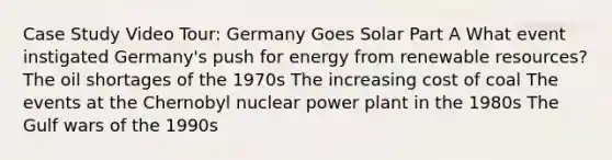 Case Study Video Tour: Germany Goes Solar Part A What event instigated Germany's push for energy from renewable resources? The oil shortages of the 1970s The increasing cost of coal The events at the Chernobyl nuclear power plant in the 1980s The Gulf wars of the 1990s