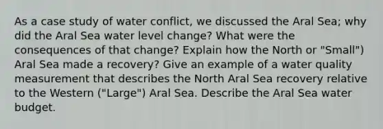 As a case study of water conflict, we discussed the Aral Sea; why did the Aral Sea water level change? What were the consequences of that change? Explain how the North or "Small") Aral Sea made a recovery? Give an example of a water quality measurement that describes the North Aral Sea recovery relative to the Western ("Large") Aral Sea. Describe the Aral Sea water budget.