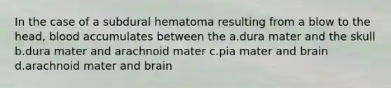 In the case of a subdural hematoma resulting from a blow to the head, blood accumulates between the a.dura mater and the skull b.dura mater and arachnoid mater c.pia mater and brain d.arachnoid mater and brain