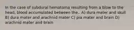 In the case of subdural hematoma resulting from a blow to the head, blood accumulated between the.. A) dura mater and skull B) dura mater and arachnid mater C) pia mater and brain D) arachnid mater and brain