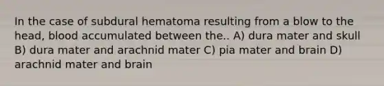 In the case of subdural hematoma resulting from a blow to the head, blood accumulated between the.. A) dura mater and skull B) dura mater and arachnid mater C) pia mater and brain D) arachnid mater and brain