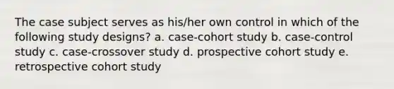 The case subject serves as his/her own control in which of the following study designs? a. case-cohort study b. case-control study c. case-crossover study d. prospective cohort study e. retrospective cohort study