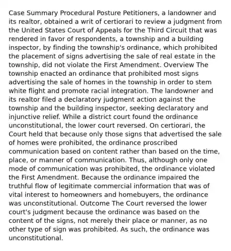 Case Summary Procedural Posture Petitioners, a landowner and its realtor, obtained a writ of certiorari to review a judgment from the United States Court of Appeals for the Third Circuit that was rendered in favor of respondents, a township and a building inspector, by finding the township's ordinance, which prohibited the placement of signs advertising the sale of real estate in the township, did not violate the First Amendment. Overview The township enacted an ordinance that prohibited most signs advertising the sale of homes in the township in order to stem white flight and promote racial integration. The landowner and its realtor filed a declaratory judgment action against the township and the building inspector, seeking declaratory and injunctive relief. While a district court found the ordinance unconstitutional, the lower court reversed. On certiorari, the Court held that because only those signs that advertised the sale of homes were prohibited, the ordinance proscribed communication based on content rather than based on the time, place, or manner of communication. Thus, although only one mode of communication was prohibited, the ordinance violated the First Amendment. Because the ordinance impaired the truthful flow of legitimate commercial information that was of vital interest to homeowners and homebuyers, the ordinance was unconstitutional. Outcome The Court reversed the lower court's judgment because the ordinance was based on the content of the signs, not merely their place or manner, as no other type of sign was prohibited. As such, the ordinance was unconstitutional.