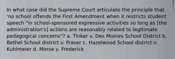 In what case did the Supreme Court articulate the principle that 'no school offends the First Amendment when it restricts student speech "in school-sponsored expressive activities so long as [the administration's] actions are reasonably related to legitimate pedagogical concerns"? a. Tinker v. Des Moines School District b. Bethel School district v. Fraser c. Hazelwood School district v. Kuhlmeier d. Morse v. Frederick