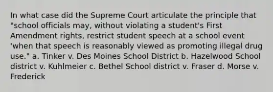 In what case did the Supreme Court articulate the principle that "school officials may, without violating a student's First Amendment rights, restrict student speech at a school event 'when that speech is reasonably viewed as promoting illegal drug use." a. Tinker v. Des Moines School District b. Hazelwood School district v. Kuhlmeier c. Bethel School district v. Fraser d. Morse v. Frederick