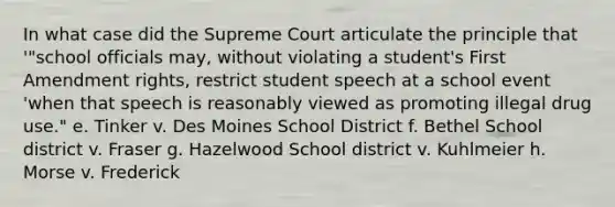 In what case did the Supreme Court articulate the principle that '"school officials may, without violating a student's First Amendment rights, restrict student speech at a school event 'when that speech is reasonably viewed as promoting illegal drug use." e. Tinker v. Des Moines School District f. Bethel School district v. Fraser g. Hazelwood School district v. Kuhlmeier h. Morse v. Frederick