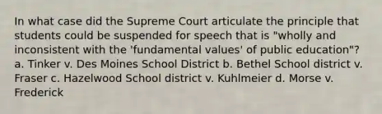 In what case did the Supreme Court articulate the principle that students could be suspended for speech that is "wholly and inconsistent with the 'fundamental values' of public education"? a. Tinker v. Des Moines School District b. Bethel School district v. Fraser c. Hazelwood School district v. Kuhlmeier d. Morse v. Frederick