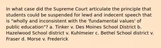 In what case did the Supreme Court articulate the principle that students could be suspended for lewd and indecent speech that is "wholly and inconsistent with the 'fundamental values' of public education"? a. Tinker v. Des Moines School District b. Hazelwood School district v. Kuhlmeier c. Bethel School district v. Fraser d. Morse v. Frederick