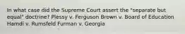 In what case did the Supreme Court assert the "separate but equal" doctrine? Plessy v. Ferguson Brown v. Board of Education Hamdi v. Rumsfeld Furman v. Georgia