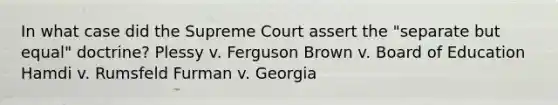 In what case did the Supreme Court assert the "separate but equal" doctrine? Plessy v. Ferguson Brown v. Board of Education Hamdi v. Rumsfeld Furman v. Georgia