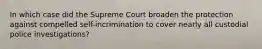 In which case did the Supreme Court broaden the protection against compelled self-incrimination to cover nearly all custodial police investigations?