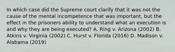 In which case did the Supreme court clarify that it was not the cause of the mental incompetence that was important, but the effect in the prisoners ability to understand what an execution is and why they are being executed? A. Ring v. Arizona (2002) B. Atkins v. Virginia (2002) C. Hurst v. Florida (2016) D. Madison v. Alabama (2019)