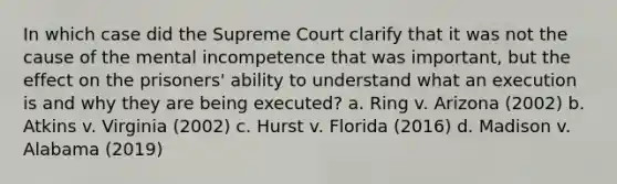 In which case did the Supreme Court clarify that it was not the cause of the mental incompetence that was important, but the effect on the prisoners' ability to understand what an execution is and why they are being executed? a. Ring v. Arizona (2002) b. Atkins v. Virginia (2002) c. Hurst v. Florida (2016) d. Madison v. Alabama (2019)