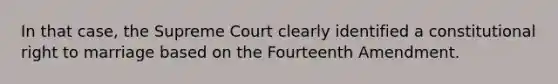 In that case, the Supreme Court clearly identified a constitutional right to marriage based on the Fourteenth Amendment.