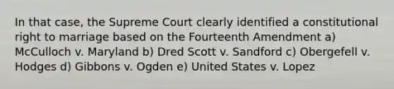 In that case, the Supreme Court clearly identified a constitutional right to marriage based on the Fourteenth Amendment a) McCulloch v. Maryland b) Dred Scott v. Sandford c) Obergefell v. Hodges d) Gibbons v. Ogden e) United States v. Lopez