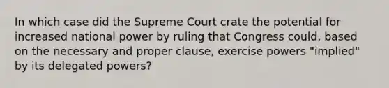 In which case did the Supreme Court crate the potential for increased national power by ruling that Congress could, based on the necessary and proper clause, exercise powers "implied" by its delegated powers?