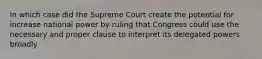 In which case did the Supreme Court create the potential for increase national power by ruling that Congress could use the necessary and proper clause to interpret its delegated powers broadly