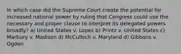 In which case did the Supreme Court create the potential for increased national power by ruling that Congress could use the necessary and proper clause to interpret its delegated powers broadly? a) United States v. Lopez b) Printz v. United States c) Marbury v. Madison d) McCulloch v. Maryland d) Gibbons v. Ogden