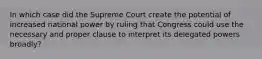 In which case did the Supreme Court create the potential of increased national power by ruling that Congress could use the necessary and proper clause to interpret its delegated powers broadly?