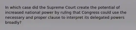 In which case did the Supreme Court create the potential of increased national power by ruling that Congress could use the necessary and proper clause to interpret its delegated powers broadly?