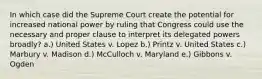 In which case did the Supreme Court create the potential for increased national power by ruling that Congress could use the necessary and proper clause to interpret its delegated powers broadly? a.) United States v. Lopez b.) Printz v. United States c.) Marbury v. Madison d.) McCulloch v. Maryland e.) Gibbons v. Ogden