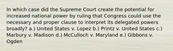 In which case did the Supreme Court create the potential for increased national power by ruling that Congress could use the necessary and proper clause to interpret its delegated powers broadly? a.) United States v. Lopez b.) Printz v. United States c.) Marbury v. Madison d.) McCulloch v. Maryland e.) Gibbons v. Ogden