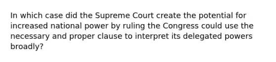 In which case did the Supreme Court create the potential for increased national power by ruling the Congress could use the necessary and proper clause to interpret its delegated powers broadly?