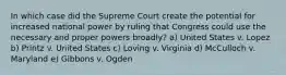 In which case did the Supreme Court create the potential for increased national power by ruling that Congress could use the necessary and proper powers broadly? a) United States v. Lopez b) Printz v. United States c) Loving v. Virginia d) McCulloch v. Maryland e) Gibbons v. Ogden