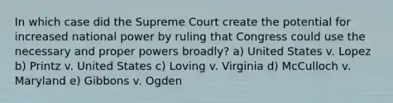 In which case did the Supreme Court create the potential for increased national power by ruling that Congress could use the necessary and proper powers broadly? a) United States v. Lopez b) Printz v. United States c) Loving v. Virginia d) McCulloch v. Maryland e) Gibbons v. Ogden