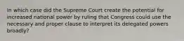 In which case did the Supreme Court create the potential for increased national power by ruling that Congress could use the necessary and proper clause to interpret its delegated powers broadly?