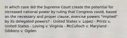 In which case did the Supreme Court create the potential for increased national power by ruling that Congress could, based on the necessary and proper clause, exercise powers "implied" by its delegated powers? - United States v. Lopez - Printz v. United States - Loving v. Virginia - McCulloch v. Maryland - Gibbons v. Ogden