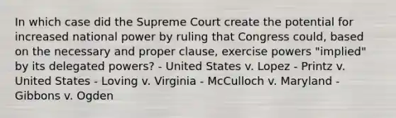 In which case did the Supreme Court create the potential for increased national power by ruling that Congress could, based on the necessary and proper clause, exercise powers "implied" by its delegated powers? - United States v. Lopez - Printz v. United States - Loving v. Virginia - McCulloch v. Maryland - Gibbons v. Ogden