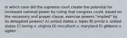 In which case did the supreme court create the potential for increased national power by ruling that congress could, based on the necessary and proper clause, exercise powers "implied" by its delegated powers? A) united states v. lopez B) printz v. united states C) loving v. virginia D) mcculloch v. maryland E) gibbons v. ogden