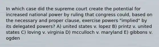 In which case did the supreme court create the potential for increased national power by ruling that congress could, based on the necessary and proper clause, exercise powers "implied" by its delegated powers? A) united states v. lopez B) printz v. united states C) loving v. virginia D) mcculloch v. maryland E) gibbons v. ogden