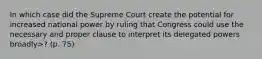 In which case did the Supreme Court create the potential for increased national power by ruling that Congress could use the necessary and proper clause to interpret its delegated powers broadly>? (p. 75)