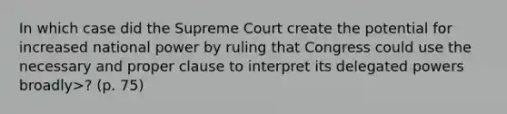 In which case did the Supreme Court create the potential for increased national power by ruling that Congress could use the necessary and proper clause to interpret its delegated powers broadly>? (p. 75)