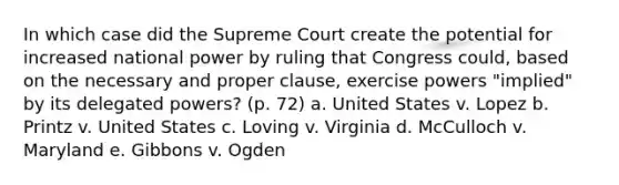 In which case did the Supreme Court create the potential for increased national power by ruling that Congress could, based on the necessary and proper clause, exercise powers "implied" by its delegated powers? (p. 72) a. United States v. Lopez b. Printz v. United States c. Loving v. Virginia d. McCulloch v. Maryland e. Gibbons v. Ogden