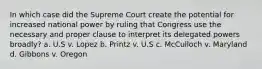 In which case did the Supreme Court create the potential for increased national power by ruling that Congress use the necessary and proper clause to interpret its delegated powers broadly? a. U.S v. Lopez b. Printz v. U.S c. McCulloch v. Maryland d. Gibbons v. Oregon