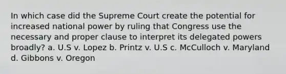 In which case did the Supreme Court create the potential for increased national power by ruling that Congress use the necessary and proper clause to interpret its delegated powers broadly? a. U.S v. Lopez b. Printz v. U.S c. McCulloch v. Maryland d. Gibbons v. Oregon