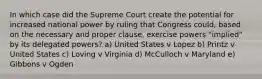 In which case did the Supreme Court create the potential for increased national power by ruling that Congress could, based on the necessary and proper clause, exercise powers "implied" by its delegated powers? a) United States v Lopez b) Printz v United States c) Loving v Virginia d) McCulloch v Maryland e) Gibbons v Ogden