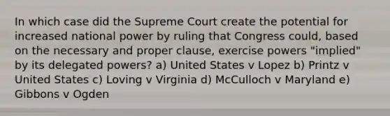 In which case did the Supreme Court create the potential for increased national power by ruling that Congress could, based on the necessary and proper clause, exercise powers "implied" by its delegated powers? a) United States v Lopez b) Printz v United States c) Loving v Virginia d) McCulloch v Maryland e) Gibbons v Ogden