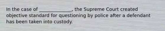 In the case of ______________, the Supreme Court created objective standard for questioning by police after a defendant has been taken into custody.