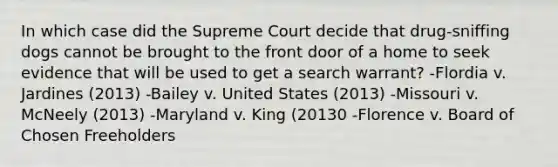 In which case did the Supreme Court decide that drug-sniffing dogs cannot be brought to the front door of a home to seek evidence that will be used to get a search warrant? -Flordia v. Jardines (2013) -Bailey v. United States (2013) -Missouri v. McNeely (2013) -Maryland v. King (20130 -Florence v. Board of Chosen Freeholders