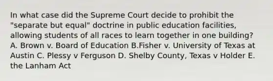 In what case did the Supreme Court decide to prohibit the "separate but equal" doctrine in public education facilities, allowing students of all races to learn together in one building? A. Brown v. Board of Education B.Fisher v. University of Texas at Austin C. Plessy v Ferguson D. Shelby County, Texas v Holder E. the Lanham Act