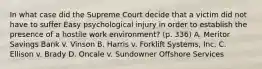 In what case did the Supreme Court decide that a victim did not have to suffer Easy psychological injury in order to establish the presence of a hostile work environment? (p. 336) A. Meritor Savings Bank v. Vinson B. Harris v. Forklift Systems, Inc. C. Ellison v. Brady D. Oncale v. Sundowner Offshore Services