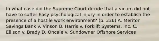 In what case did the Supreme Court decide that a victim did not have to suffer Easy psychological injury in order to establish the presence of a hostile work environment? (p. 336) A. Meritor Savings Bank v. Vinson B. Harris v. Forklift Systems, Inc. C. Ellison v. Brady D. Oncale v. Sundowner Offshore Services