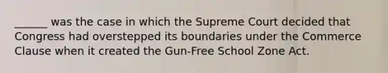 ______ was the case in which the Supreme Court decided that Congress had overstepped its boundaries under the Commerce Clause when it created the Gun-Free School Zone Act.